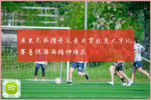 库里兄弟携手父亲共赏杜克大学比赛喜悦满满精神焕发